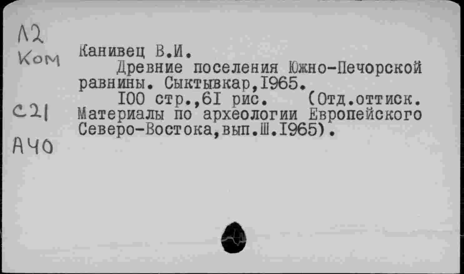 ﻿ьх
w Канивец В.И.
Древние поселения Южно-Печорской равнины. Сыктывкар,1965.
100 стр.,61 рис.	(Отд.оттиск.
Материалы по археологии Европейского Северо-Востока,вып.Ш.1965).
АЧО